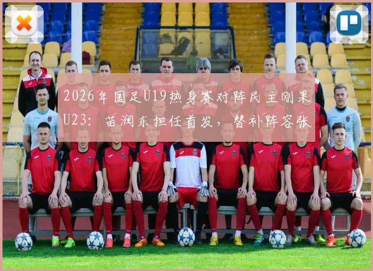2026年国足U19热身赛对阵民主刚果U23：苗润东担任首发，替补阵容张家鸣在列，首发阵容分析预测