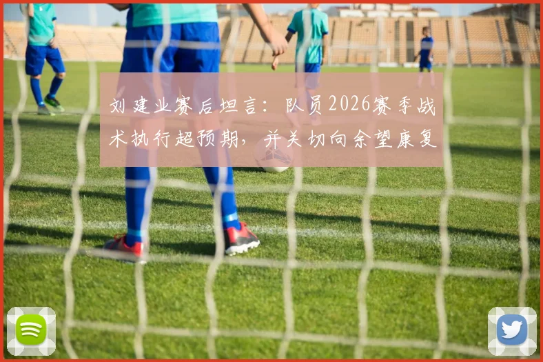 刘建业赛后坦言：队员2026赛季战术执行超预期，并关切向余望康复时间表