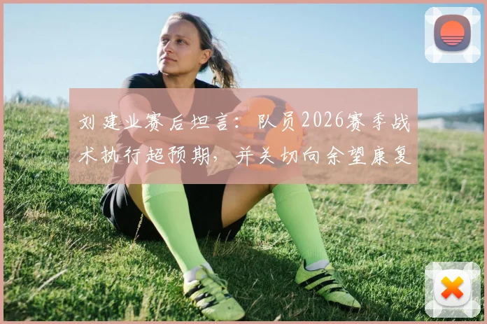 刘建业赛后坦言:队员2026赛季战术执行超预期,并关切向余望康复时间表